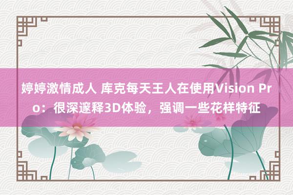 婷婷激情成人 库克每天王人在使用Vision Pro：很深邃释3D体验，强调一些花样特征