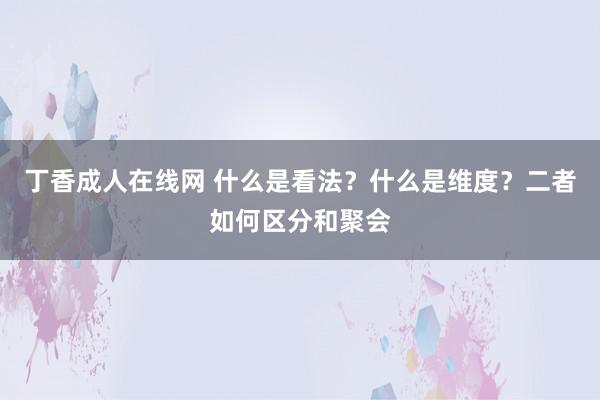 丁香成人在线网 什么是看法？什么是维度？二者如何区分和聚会