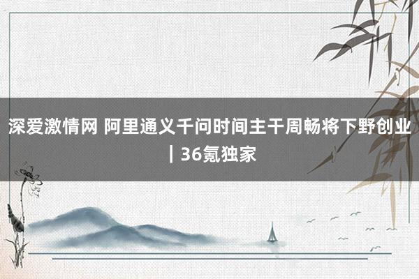 深爱激情网 阿里通义千问时间主干周畅将下野创业｜36氪独家