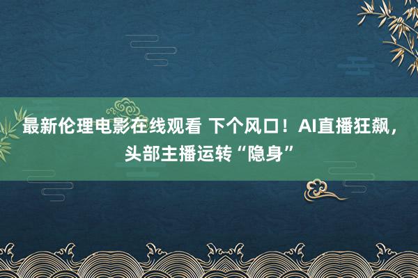 最新伦理电影在线观看 下个风口！AI直播狂飙，头部主播运转“隐身”