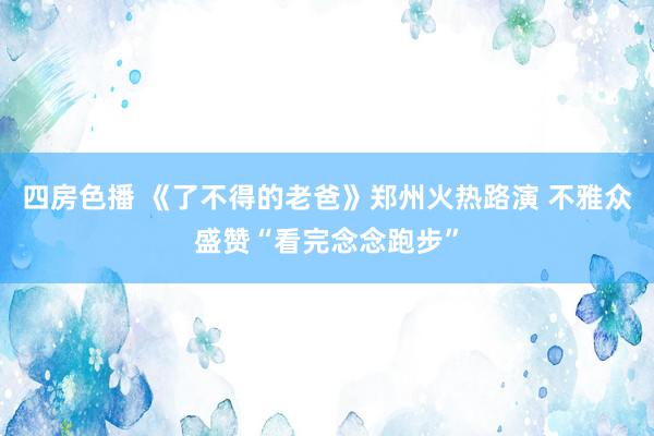 四房色播 《了不得的老爸》郑州火热路演 不雅众盛赞“看完念念跑步”