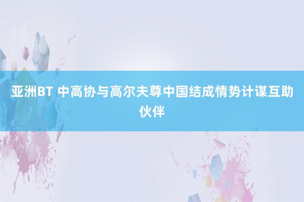 亚洲BT 中高协与高尔夫尊中国结成情势计谋互助伙伴