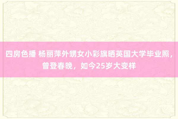 四房色播 杨丽萍外甥女小彩旗晒英国大学毕业照，曾登春晚，如今25岁大变样