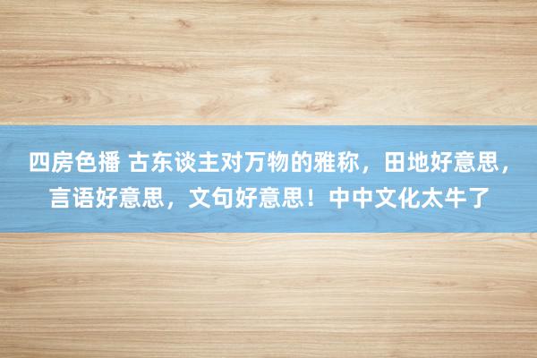 四房色播 古东谈主对万物的雅称，田地好意思，言语好意思，文句好意思！中中文化太牛了