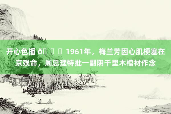 开心色播 🌞1961年，梅兰芳因心肌梗塞在京殒命，周总理特批一副阴千里木棺材作念