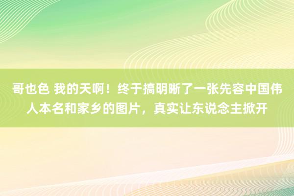 哥也色 我的天啊！终于搞明晰了一张先容中国伟人本名和家乡的图片，真实让东说念主掀开