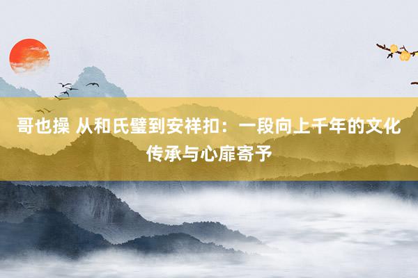 哥也操 从和氏璧到安祥扣：一段向上千年的文化传承与心扉寄予