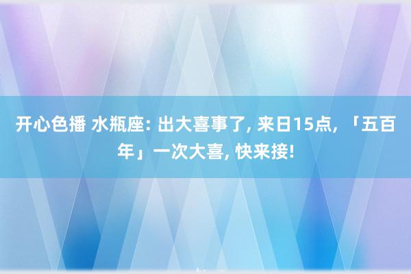 开心色播 水瓶座: 出大喜事了, 来日15点, 「五百年」一次大喜, 快来接!