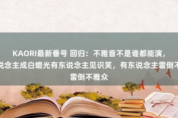 KAORI最新番号 回归：不雅音不是谁都能演，有东说念主成白蟾光有东说念主见识笑，有东说念主雷倒不雅众