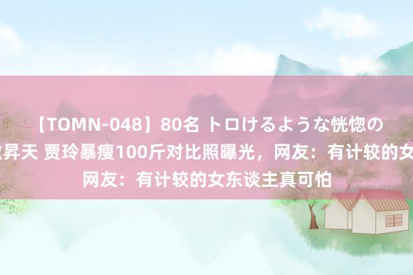 【TOMN-048】80名 トロけるような恍惚の表情 クンニ激昇天 贾玲暴瘦100斤对比照曝光，网友：有计较的女东谈主真可怕