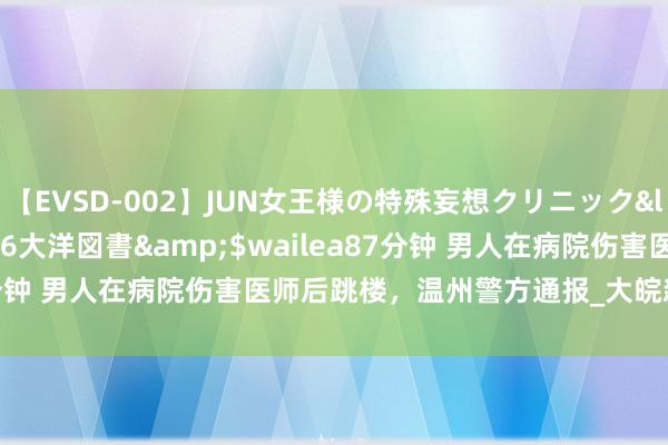 【EVSD-002】JUN女王様の特殊妄想クリニック</a>2008-09-16大洋図書&$wailea87分钟 男人在病院伤害医师后跳楼，温州警方通报_大皖新闻 | 安徽网