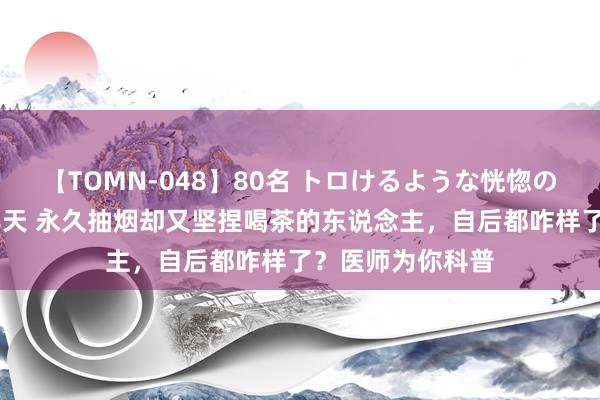 【TOMN-048】80名 トロけるような恍惚の表情 クンニ激昇天 永久抽烟却又坚捏喝茶的东说念主，自后都咋样了？医师为你科普