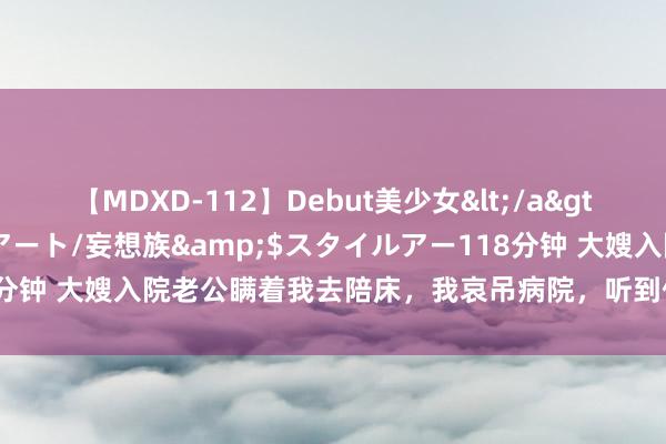 【MDXD-112】Debut美少女</a>2005-02-15スタイルアート/妄想族&$スタイルアー118分钟 大嫂入院老公瞒着我去陪床，我哀吊病院，听到他们的话我回身就走