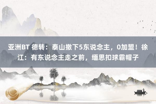 亚洲BT 德转：泰山撤下5东说念主，0加盟！徐江：有东说念主走之前，缅思扣球霸帽子