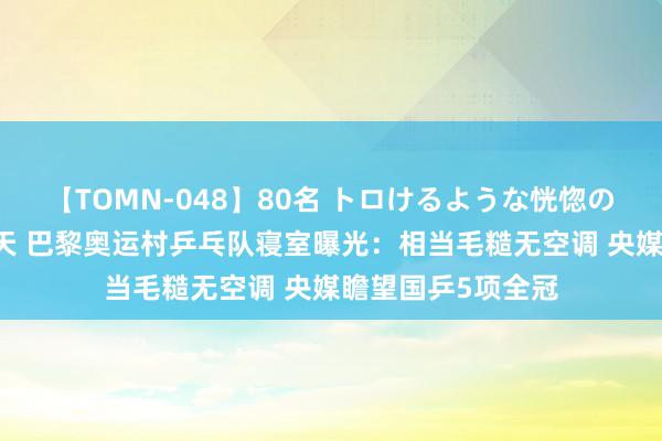 【TOMN-048】80名 トロけるような恍惚の表情 クンニ激昇天 巴黎奥运村乒乓队寝室曝光：相当毛糙无空调 央媒瞻望国乒5项全冠