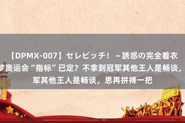 【DPMX-007】セレビッチ！～誘惑の完全着衣～ KAORI 陈梦奥运会“指标”已定？不拿到冠军其他王人是畅谈，思再拼搏一把