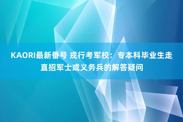 KAORI最新番号 戎行考军校：专本科毕业生走直招军士或义务兵的解答疑问