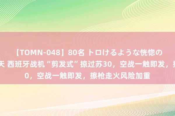 【TOMN-048】80名 トロけるような恍惚の表情 クンニ激昇天 西班牙战机“剪发式”掠过苏30，空战一触即发，擦枪走火风险加重