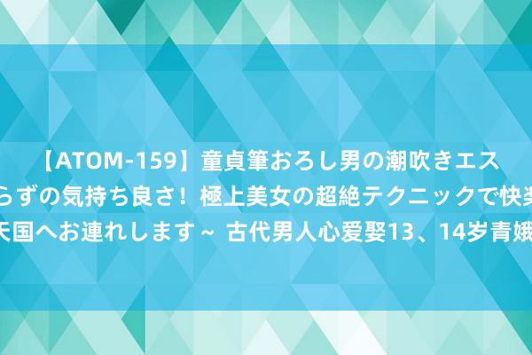 【ATOM-159】童貞筆おろし男の潮吹きエステ～射精を超える天井知らずの気持ち良さ！極上美女の超絶テクニックで快楽の天国へお連れします～ 古代男人心爱娶13、14岁青娥？有三大原因，每个都很试验！