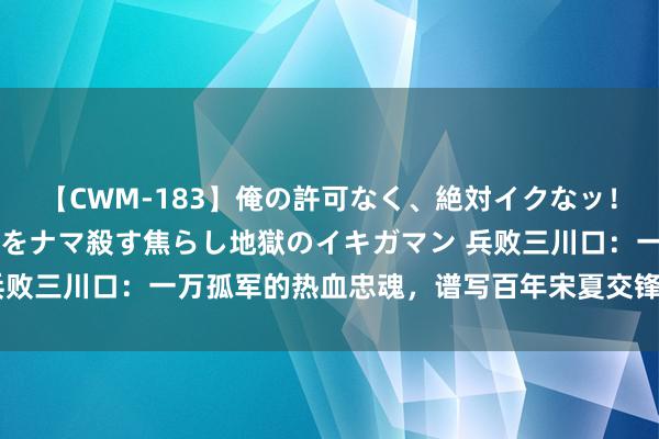 【CWM-183】俺の許可なく、絶対イクなッ！！！！！ 2 早漏オンナをナマ殺す焦らし地獄のイキガマン 兵败三川口：一万孤军的热血忠魂，谱写百年宋夏交锋最壮烈的战歌