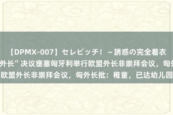 【DPMX-007】セレビッチ！～誘惑の完全着衣～ KAORI 外媒：欧盟“外长”决议壅塞匈牙利举行欧盟外长非崇拜会议，匈外长批：稚童，已达幼儿园水平