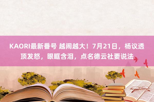 KAORI最新番号 越闹越大！7月21日，杨议透顶发怒，眼眶含泪，点名德云社要说法