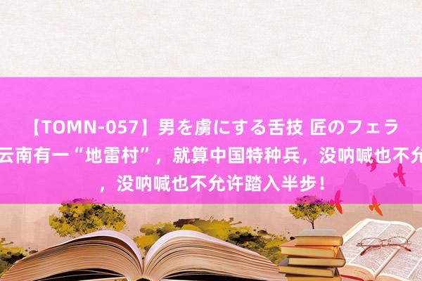 【TOMN-057】男を虜にする舌技 匠のフェラチオ 蛇ノ書 云南有一“地雷村”，就算中国特种兵，没呐喊也不允许踏入半步！