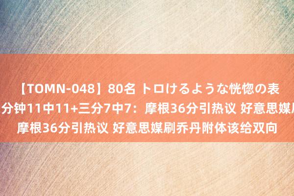 【TOMN-048】80名 トロけるような恍惚の表情 クンニ激昇天 22分钟11中11+三分7中7：摩根36分引热议 好意思媒刷乔丹附体该给双向