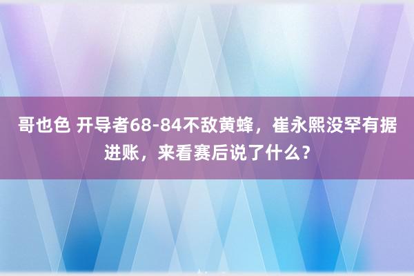 哥也色 开导者68-84不敌黄蜂，崔永熙没罕有据进账，来看赛后说了什么？