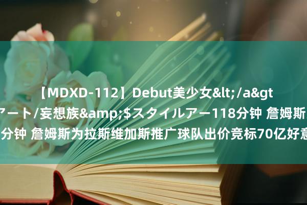 【MDXD-112】Debut美少女</a>2005-02-15スタイルアート/妄想族&$スタイルアー118分钟 詹姆斯为拉斯维加斯推广球队出价竞标70亿好意思元，请叫詹雇主