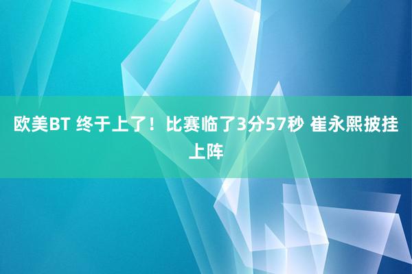 欧美BT 终于上了！比赛临了3分57秒 崔永熙披挂上阵