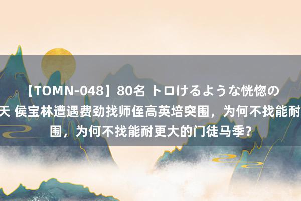 【TOMN-048】80名 トロけるような恍惚の表情 クンニ激昇天 侯宝林遭遇费劲找师侄高英培突围，为何不找能耐更大的门徒马季？