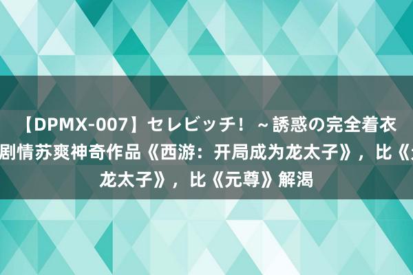 【DPMX-007】セレビッチ！～誘惑の完全着衣～ KAORI 剧情苏爽神奇作品《西游：开局成为龙太子》，比《元尊》解渴