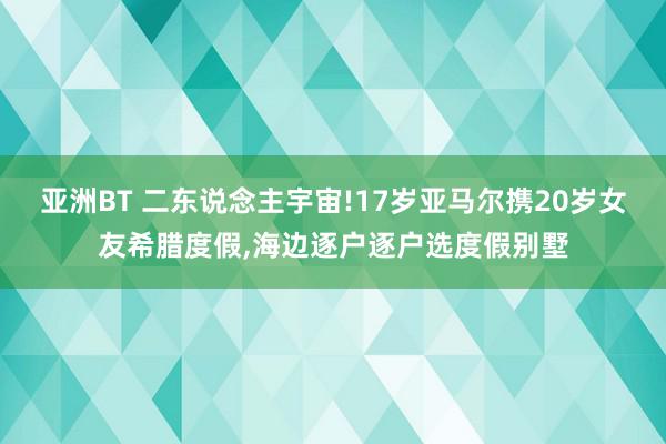 亚洲BT 二东说念主宇宙!17岁亚马尔携20岁女友希腊度假,海边逐户逐户选度假别墅