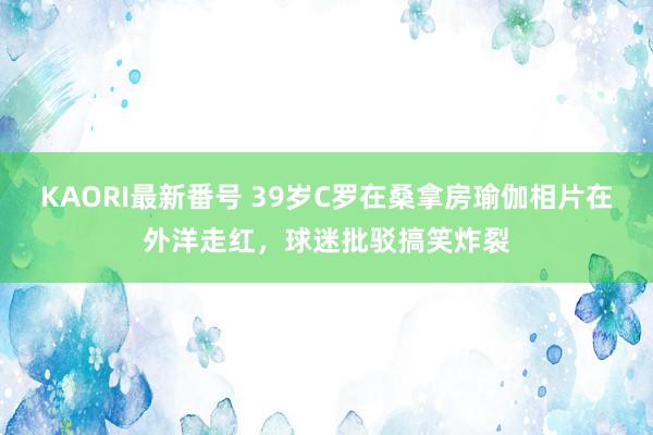 KAORI最新番号 39岁C罗在桑拿房瑜伽相片在外洋走红，球迷批驳搞笑炸裂