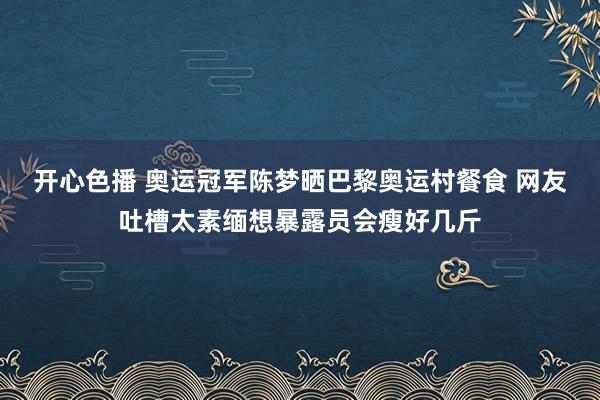 开心色播 奥运冠军陈梦晒巴黎奥运村餐食 网友吐槽太素缅想暴露员会瘦好几斤