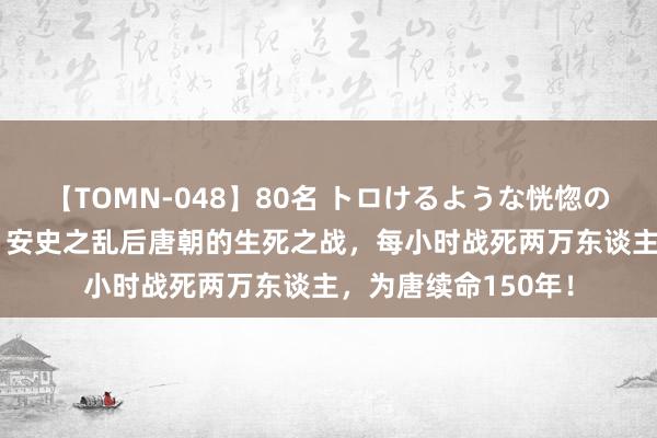 【TOMN-048】80名 トロけるような恍惚の表情 クンニ激昇天 安史之乱后唐朝的生死之战，每小时战死两万东谈主，为唐续命150年！