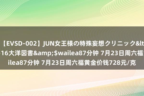 【EVSD-002】JUN女王様の特殊妄想クリニック</a>2008-09-16大洋図書&$wailea87分钟 7月23日周六福黄金价钱728元/克