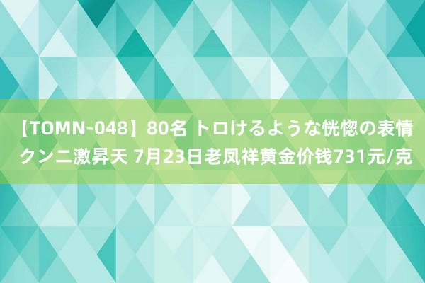 【TOMN-048】80名 トロけるような恍惚の表情 クンニ激昇天 7月23日老凤祥黄金价钱731元/克