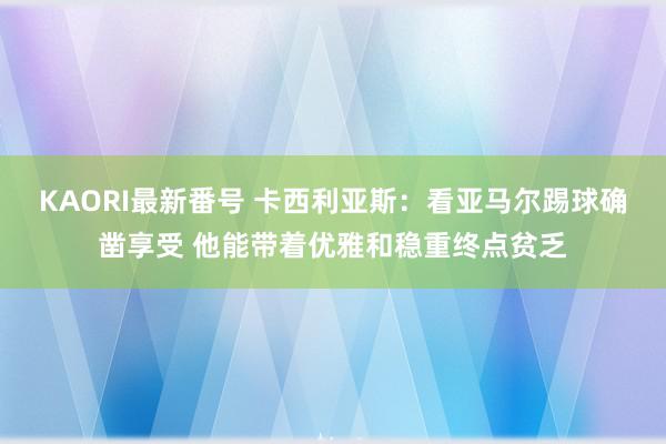 KAORI最新番号 卡西利亚斯：看亚马尔踢球确凿享受 他能带着优雅和稳重终点贫乏