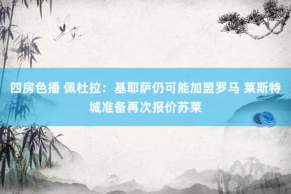 四房色播 佩杜拉：基耶萨仍可能加盟罗马 莱斯特城准备再次报价苏莱