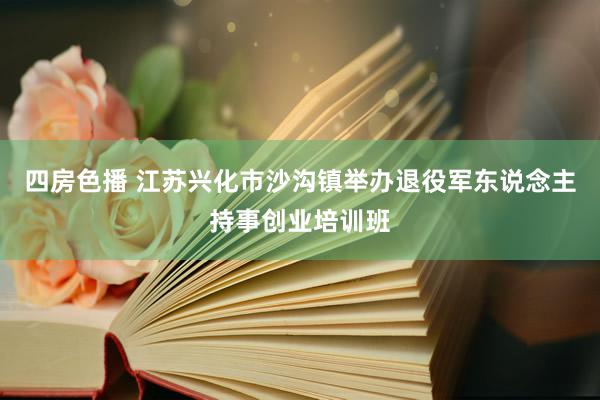 四房色播 江苏兴化市沙沟镇举办退役军东说念主持事创业培训班