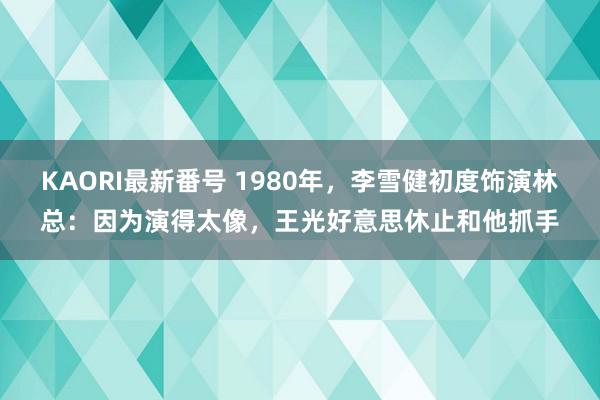 KAORI最新番号 1980年，李雪健初度饰演林总：因为演得太像，王光好意思休止和他抓手