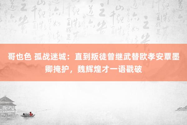 哥也色 孤战迷城：直到叛徒曾继武替欧孝安覃墨卿掩护，魏辉煌才一语戳破