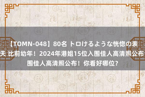 【TOMN-048】80名 トロけるような恍惚の表情 クンニ激昇天 比前幼年！2024年港姐15位入围佳人高清照公布！你看好哪位？