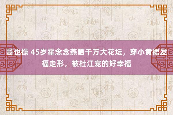 哥也操 45岁霍念念燕晒千万大花坛，穿小黄裙发福走形，被杜江宠的好幸福