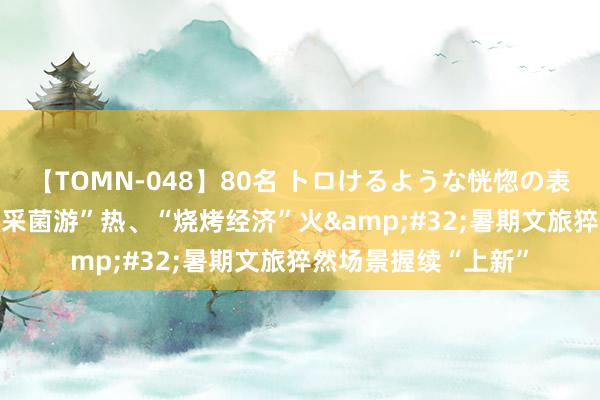 【TOMN-048】80名 トロけるような恍惚の表情 クンニ激昇天 “采菌游”热、“烧烤经济”火&#32;暑期文旅猝然场景握续“上新”