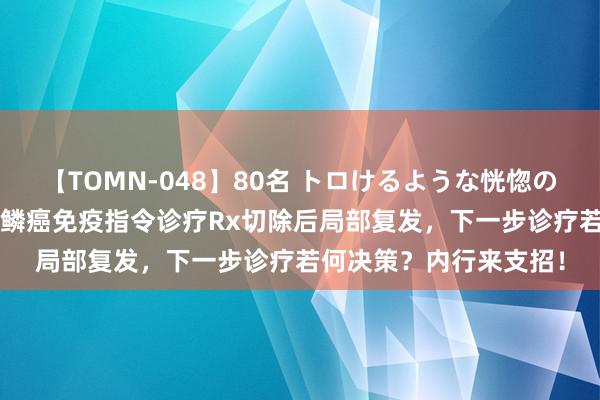 【TOMN-048】80名 トロけるような恍惚の表情 クンニ激昇天 肺鳞癌免疫指令诊疗Rx切除后局部复发，下一步诊疗若何决策？内行来支招！