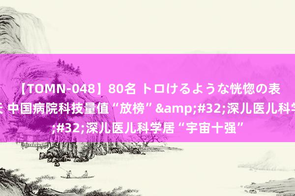 【TOMN-048】80名 トロけるような恍惚の表情 クンニ激昇天 中国病院科技量值“放榜”&#32;深儿医儿科学居“宇宙十强”