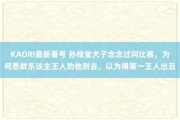 KAORI最新番号 孙禄堂犬子念念过问比赛，为何悉数东谈主王人劝他别去，以为得第一王人出丑